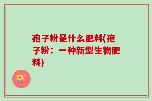 孢子粉是什么肥料(孢子粉:一种新型生物肥料) 孢子粉是什么肥料(孢子粉:一种新型生物肥料)