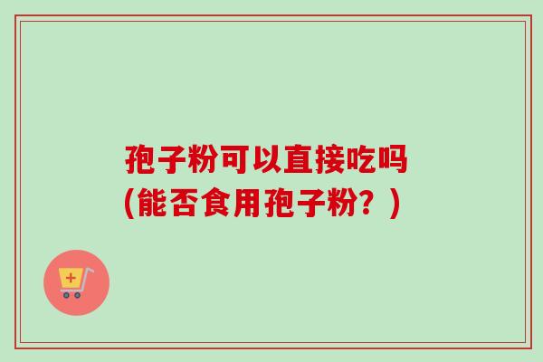 孢子粉可以直接吃吗 (能否食用孢子粉?) 孢子粉可以直接吃吗 (能否食用孢子粉?)