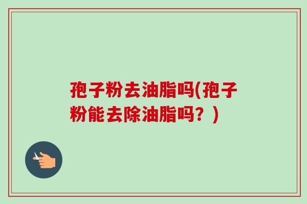孢子粉去油脂吗(孢子粉能去除油脂吗?) 孢子粉去油脂吗(孢子粉能去除油脂吗?)