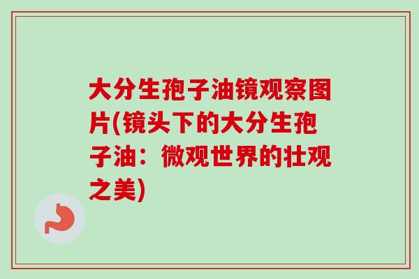 大分生孢子油镜观察图片(镜头下的大分生孢子油:微观世界的壮观之美) 大分生孢子油镜观察图片(镜头下的大分生孢子油:微观世界的壮观之美)