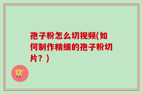 孢子粉怎么切视频(如何制作精细的孢子粉切片?) 孢子粉怎么切视频(如何制作精细的孢子粉切片?)