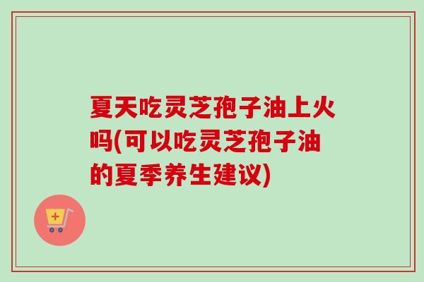 夏天吃灵芝孢子油上火吗(可以吃灵芝孢子油的夏季养生建议) 夏天吃灵芝孢子油上火吗(可以吃灵芝孢子油的夏季养生建议)