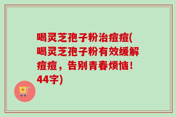 喝灵芝孢子粉痘痘(喝灵芝孢子粉有效缓解痘痘,告别青春烦恼!44字) 喝灵芝孢子粉痘痘(喝灵芝孢子粉有效缓解痘痘,告别青春烦恼!44字)