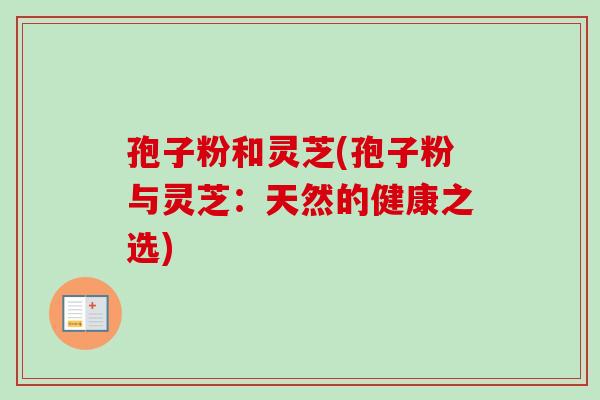 孢子粉和灵芝(孢子粉与灵芝:天然的健康之选) 孢子粉和灵芝(孢子粉与灵芝:天然的健康之选)