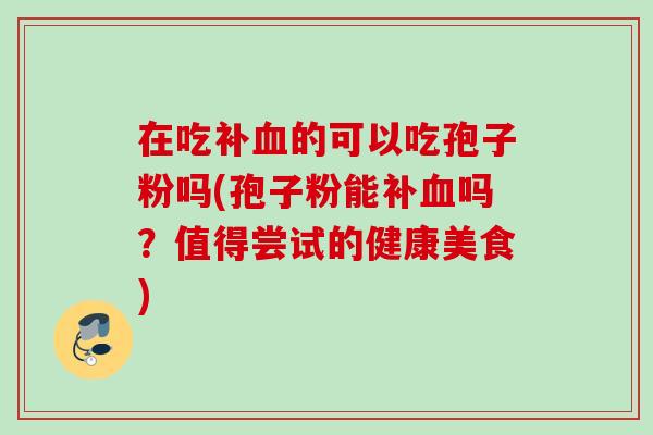 在吃补的可以吃孢子粉吗(孢子粉能补吗?值得尝试的健康美食) 在吃补的可以吃孢子粉吗(孢子粉能补吗?值得尝试的健康美食)