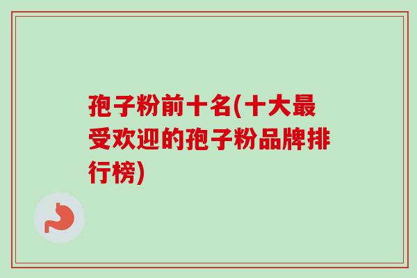 孢子粉前十名(十大受欢迎的孢子粉品牌排行榜) 孢子粉前十名(十大受欢迎的孢子粉品牌排行榜)
