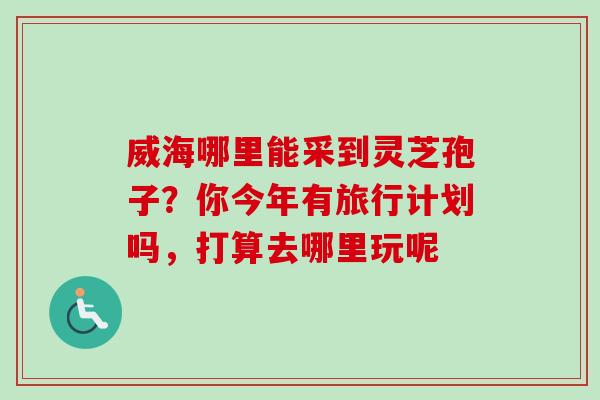 威海哪里能采到灵芝孢子?你今年有旅行计划吗,打算去哪里玩呢 威海哪里能采到灵芝孢子?你今年有旅行计划吗,打算去哪里玩呢