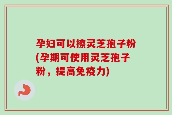 孕妇可以擦灵芝孢子粉(孕期可使用灵芝孢子粉，提高免疫力)