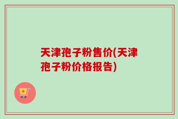 天津孢子粉售价(天津孢子粉价格报告) 天津孢子粉售价(天津孢子粉价格报告)