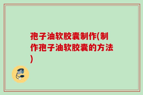 孢子油软胶囊制作(制作孢子油软胶囊的方法) 孢子油软胶囊制作(制作孢子油软胶囊的方法)