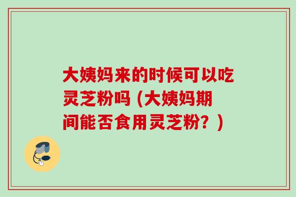 大姨妈来的时候可以吃灵芝粉吗 (大姨妈期间能否食用灵芝粉?) 大姨妈来的时候可以吃灵芝粉吗 (大姨妈期间能否食用灵芝粉?)