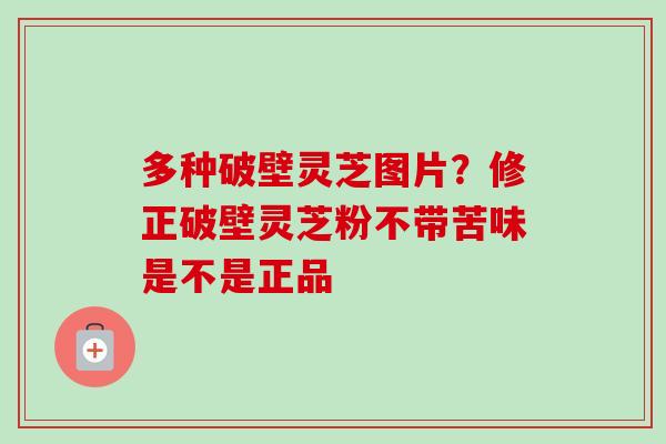 多种破壁灵芝图片?修正破壁灵芝粉不带苦味是不是正品 多种破壁灵芝图片?修正破壁灵芝粉不带苦味是不是正品