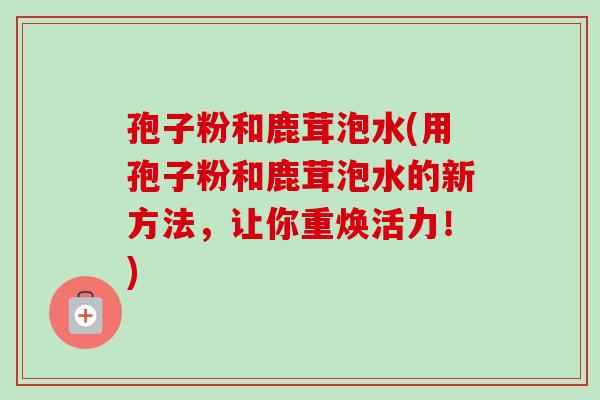 孢子粉和鹿茸泡水(用孢子粉和鹿茸泡水的新方法,让你重焕活力!) 孢子粉和鹿茸泡水(用孢子粉和鹿茸泡水的新方法,让你重焕活力!)