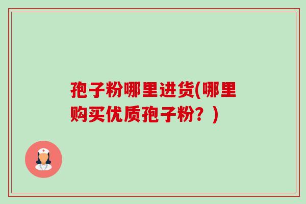 孢子粉哪里进货(哪里购买优质孢子粉?) 孢子粉哪里进货(哪里购买优质孢子粉?)