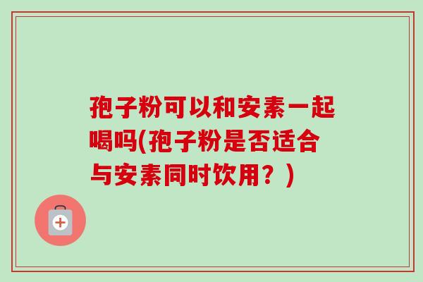 孢子粉可以和安素一起喝吗(孢子粉是否适合与安素同时饮用?) 孢子粉可以和安素一起喝吗(孢子粉是否适合与安素同时饮用?)