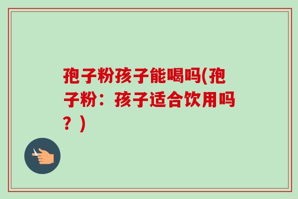 孢子粉孩子能喝吗(孢子粉:孩子适合饮用吗?) 孢子粉孩子能喝吗(孢子粉:孩子适合饮用吗?)