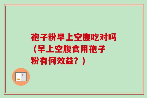 孢子粉早上空腹吃对吗 (早上空腹食用孢子粉有何效益?) 孢子粉早上空腹吃对吗 (早上空腹食用孢子粉有何效益?)
