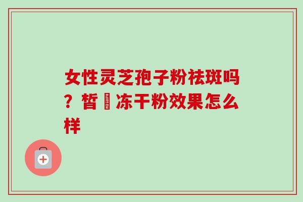 女性灵芝孢子粉祛斑吗?皙玥冻干粉效果怎么样 女性灵芝孢子粉祛斑吗?皙玥冻干粉效果怎么样
