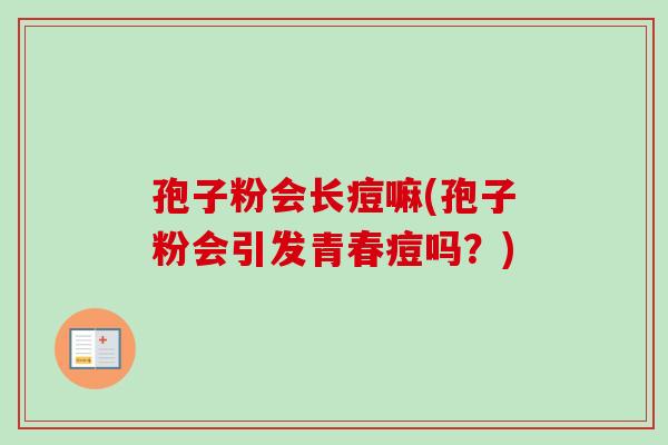 孢子粉会长痘嘛(孢子粉会引发青春痘吗?) 孢子粉会长痘嘛(孢子粉会引发青春痘吗?)