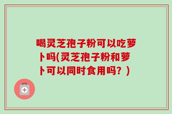 喝灵芝孢子粉可以吃萝卜吗(灵芝孢子粉和萝卜可以同时食用吗?) 喝灵芝孢子粉可以吃萝卜吗(灵芝孢子粉和萝卜可以同时食用吗?)
