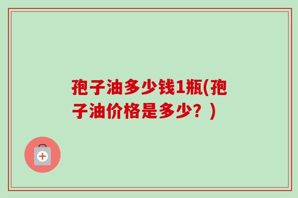 孢子油多少钱1瓶(孢子油价格是多少?) 孢子油多少钱1瓶(孢子油价格是多少?)