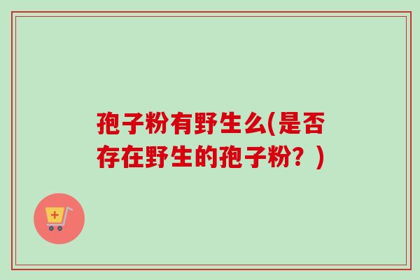 孢子粉有野生么(是否存在野生的孢子粉?) 孢子粉有野生么(是否存在野生的孢子粉?)