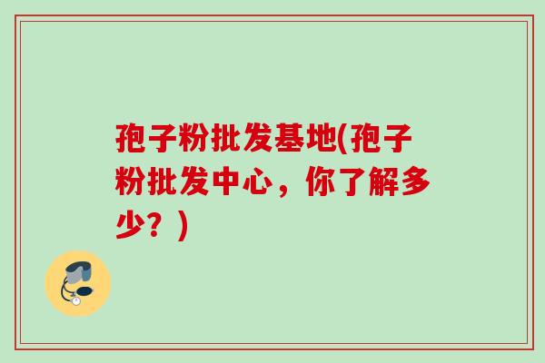 孢子粉批发基地(孢子粉批发中心,你了解多少?) 孢子粉批发基地(孢子粉批发中心,你了解多少?)