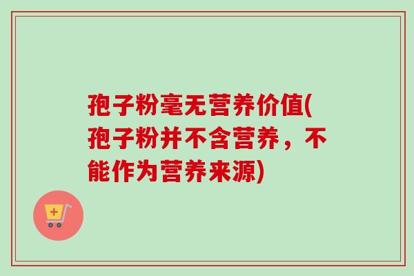 孢子粉毫无营养价值(孢子粉并不含营养,不能作为营养来源) 孢子粉毫无营养价值(孢子粉并不含营养,不能作为营养来源)