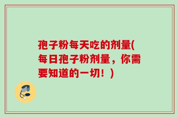 孢子粉每天吃的剂量(每日孢子粉剂量,你需要知道的一切!) 孢子粉每天吃的剂量(每日孢子粉剂量,你需要知道的一切!)