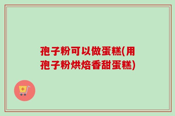 孢子粉可以做蛋糕(用孢子粉烘焙香甜蛋糕) 孢子粉可以做蛋糕(用孢子粉烘焙香甜蛋糕)