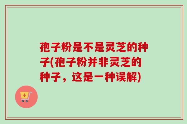 孢子粉是不是灵芝的种子(孢子粉并非灵芝的种子,这是一种误解) 孢子粉是不是灵芝的种子(孢子粉并非灵芝的种子,这是一种误解)