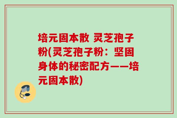 培元固本散 灵芝孢子粉(灵芝孢子粉:坚固身体的秘密配方——培元固本散) 培元固本散 灵芝孢子粉(灵芝孢子粉:坚固身体的秘密配方——培元固本散)