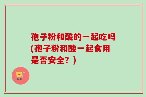 孢子粉和酸的一起吃吗(孢子粉和酸一起食用是否安全?) 孢子粉和酸的一起吃吗(孢子粉和酸一起食用是否安全?)