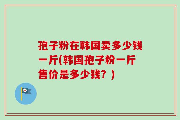 孢子粉在韩国卖多少钱一斤(韩国孢子粉一斤售价是多少钱?) 孢子粉在韩国卖多少钱一斤(韩国孢子粉一斤售价是多少钱?)
