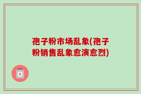 孢子粉市场乱象(孢子粉销售乱象愈演愈烈) 孢子粉市场乱象(孢子粉销售乱象愈演愈烈)