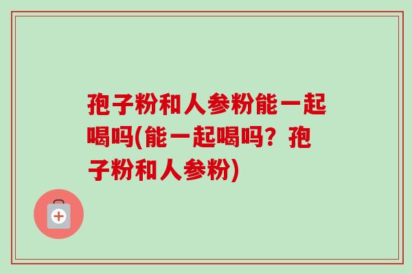 孢子粉和人参粉能一起喝吗(能一起喝吗?孢子粉和人参粉) 孢子粉和人参粉能一起喝吗(能一起喝吗?孢子粉和人参粉)