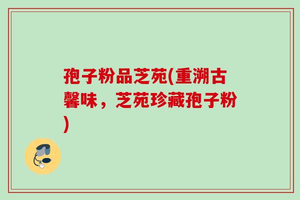 孢子粉品芝苑(重溯古馨味,芝苑珍藏孢子粉) 孢子粉品芝苑(重溯古馨味,芝苑珍藏孢子粉)