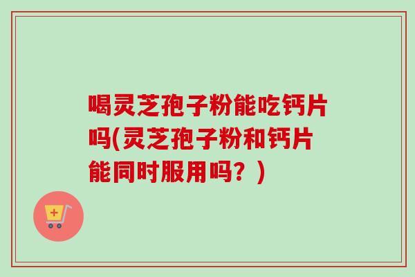 喝灵芝孢子粉能吃钙片吗(灵芝孢子粉和钙片能同时服用吗？)