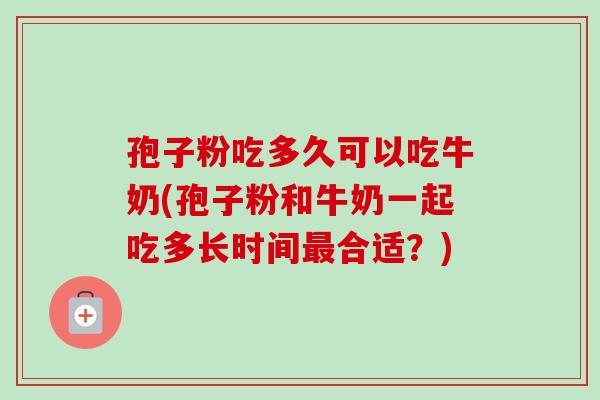 孢子粉吃多久可以吃牛奶(孢子粉和牛奶一起吃多长时间合适？)