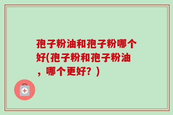 孢子粉油和孢子粉哪个好(孢子粉和孢子粉油,哪个更好?) 孢子粉油和孢子粉哪个好(孢子粉和孢子粉油,哪个更好?)