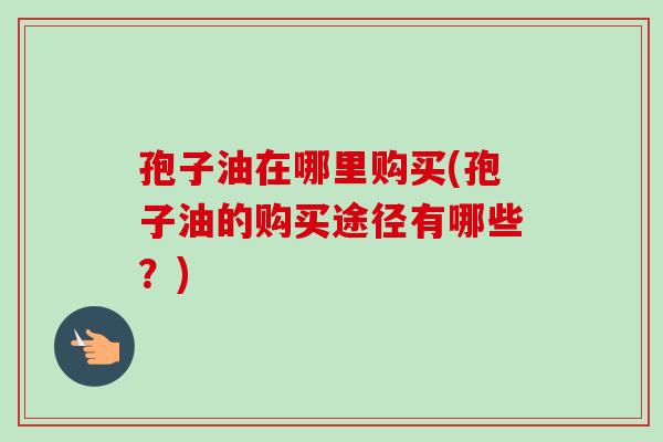 孢子油在哪里购买(孢子油的购买途径有哪些?) 孢子油在哪里购买(孢子油的购买途径有哪些?)