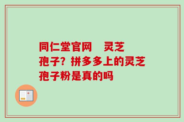 同仁堂官网 灵芝孢子?拼多多上的灵芝孢子粉是真的吗 同仁堂官网 灵芝孢子?拼多多上的灵芝孢子粉是真的吗