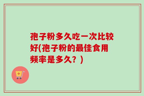 孢子粉多久吃一次比较好(孢子粉的佳食用频率是多久?) 孢子粉多久吃一次比较好(孢子粉的佳食用频率是多久?)