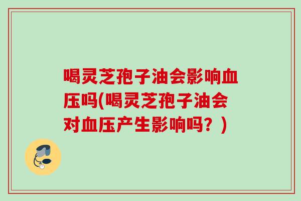 喝灵芝孢子油会影响吗(喝灵芝孢子油会对产生影响吗？)