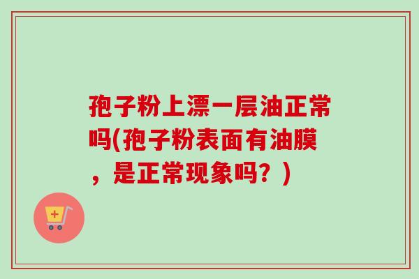 孢子粉上漂一层油正常吗(孢子粉表面有油膜,是正常现象吗?) 孢子粉上漂一层油正常吗(孢子粉表面有油膜,是正常现象吗?)