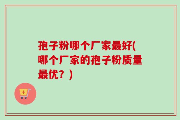 孢子粉哪个厂家好(哪个厂家的孢子粉质量优？)