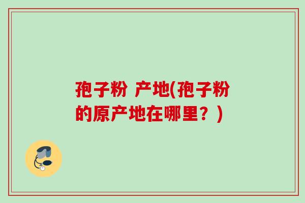 孢子粉 产地(孢子粉的原产地在哪里?) 孢子粉 产地(孢子粉的原产地在哪里?)