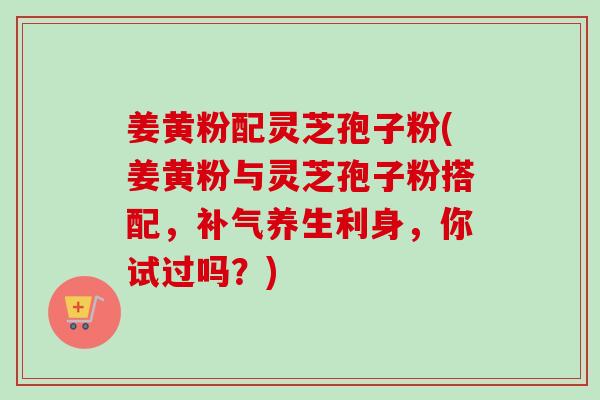 姜黄粉配灵芝孢子粉(姜黄粉与灵芝孢子粉搭配，养生利身，你试过吗？)