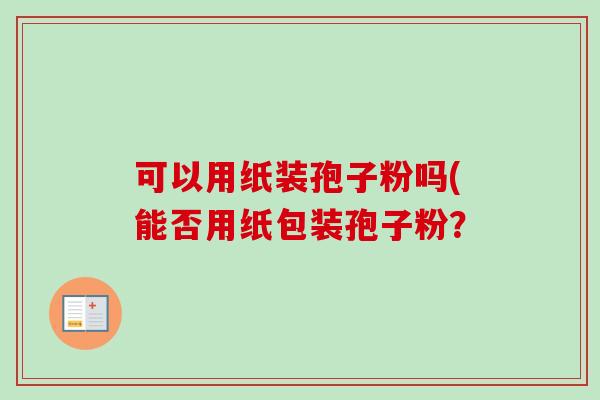 可以用纸装孢子粉吗(能否用纸包装孢子粉? 可以用纸装孢子粉吗(能否用纸包装孢子粉?