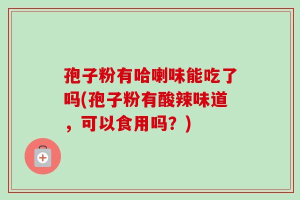 孢子粉有哈喇味能吃了吗(孢子粉有酸辣味道，可以食用吗？)